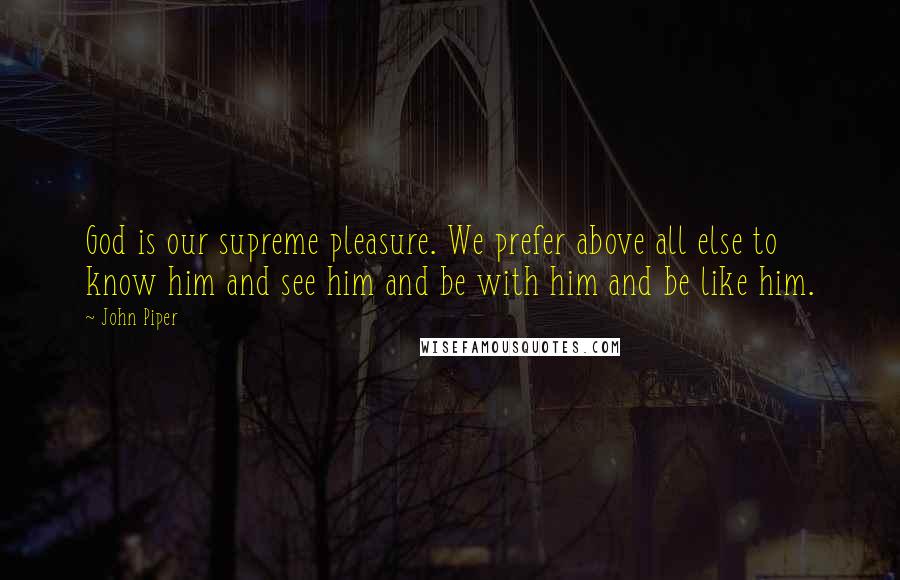 John Piper Quotes: God is our supreme pleasure. We prefer above all else to know him and see him and be with him and be like him.