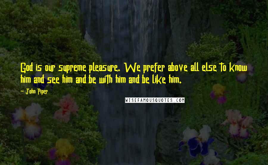 John Piper Quotes: God is our supreme pleasure. We prefer above all else to know him and see him and be with him and be like him.