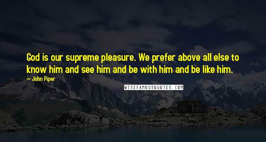 John Piper Quotes: God is our supreme pleasure. We prefer above all else to know him and see him and be with him and be like him.