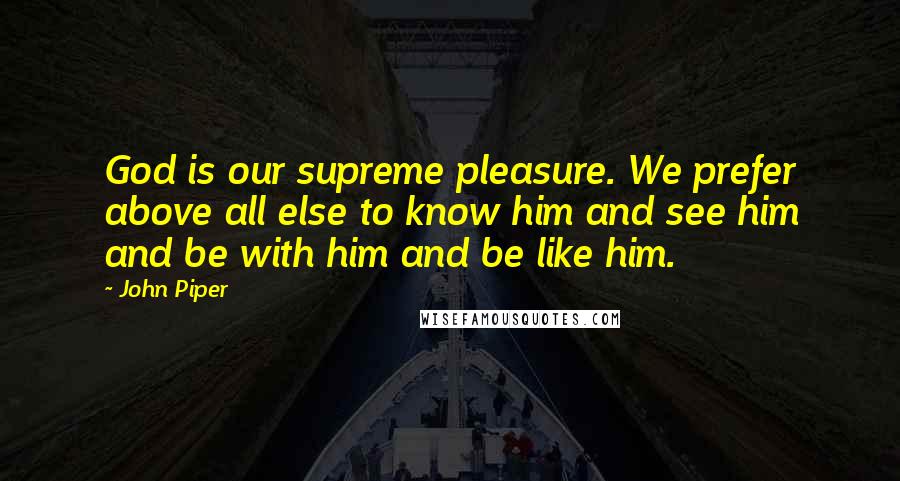 John Piper Quotes: God is our supreme pleasure. We prefer above all else to know him and see him and be with him and be like him.