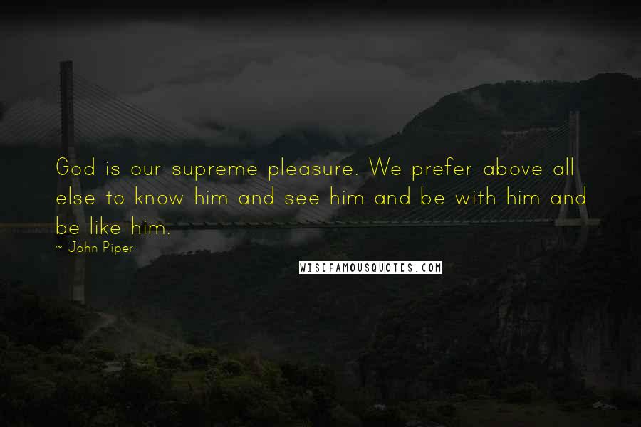 John Piper Quotes: God is our supreme pleasure. We prefer above all else to know him and see him and be with him and be like him.