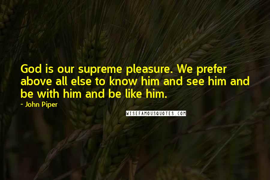 John Piper Quotes: God is our supreme pleasure. We prefer above all else to know him and see him and be with him and be like him.