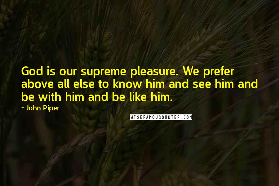 John Piper Quotes: God is our supreme pleasure. We prefer above all else to know him and see him and be with him and be like him.