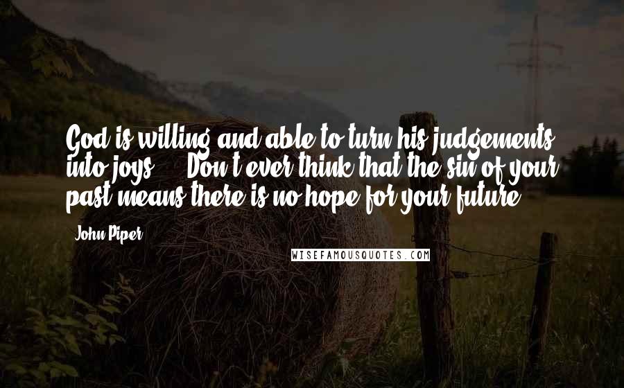 John Piper Quotes: God is willing and able to turn his judgements into joys ... Don't ever think that the sin of your past means there is no hope for your future.