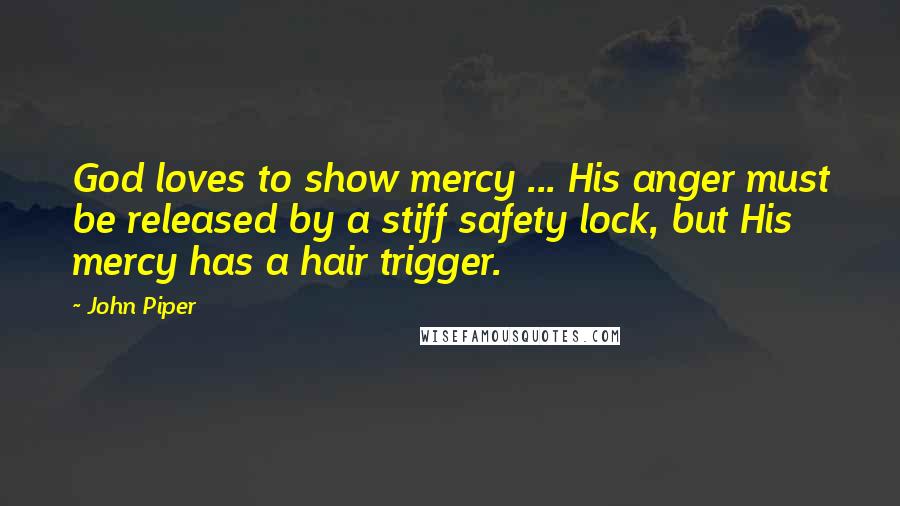 John Piper Quotes: God loves to show mercy ... His anger must be released by a stiff safety lock, but His mercy has a hair trigger.