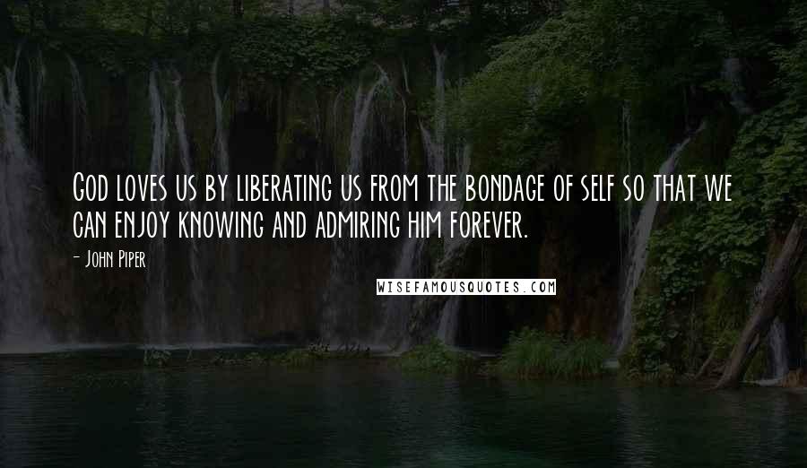 John Piper Quotes: God loves us by liberating us from the bondage of self so that we can enjoy knowing and admiring him forever.