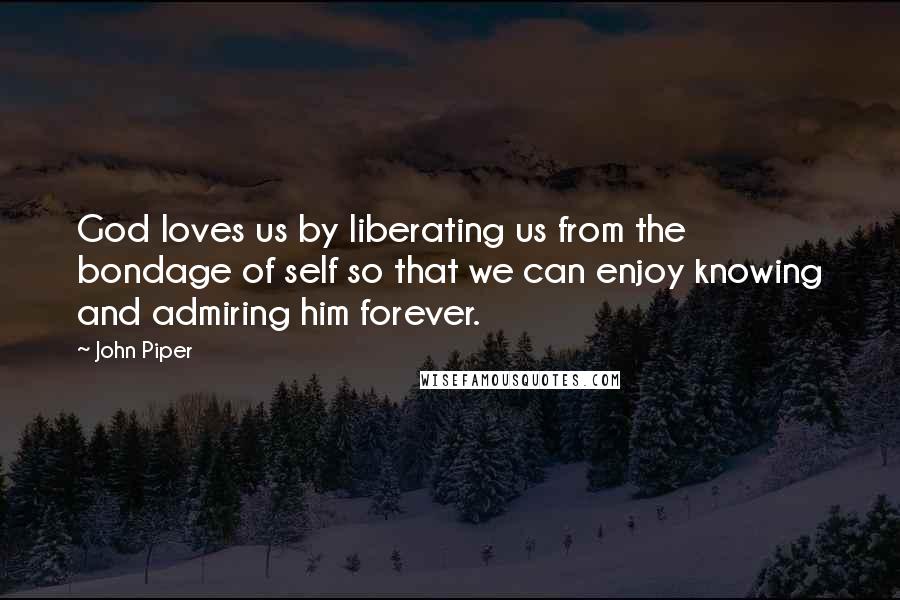 John Piper Quotes: God loves us by liberating us from the bondage of self so that we can enjoy knowing and admiring him forever.