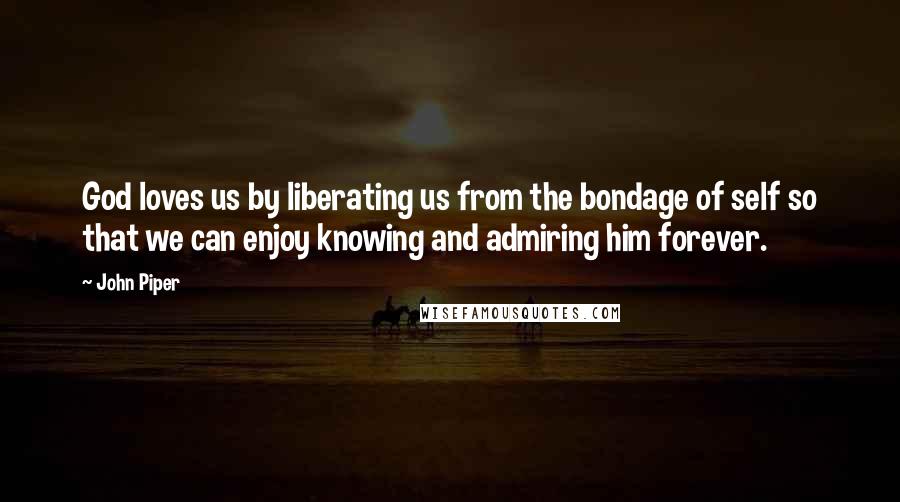 John Piper Quotes: God loves us by liberating us from the bondage of self so that we can enjoy knowing and admiring him forever.
