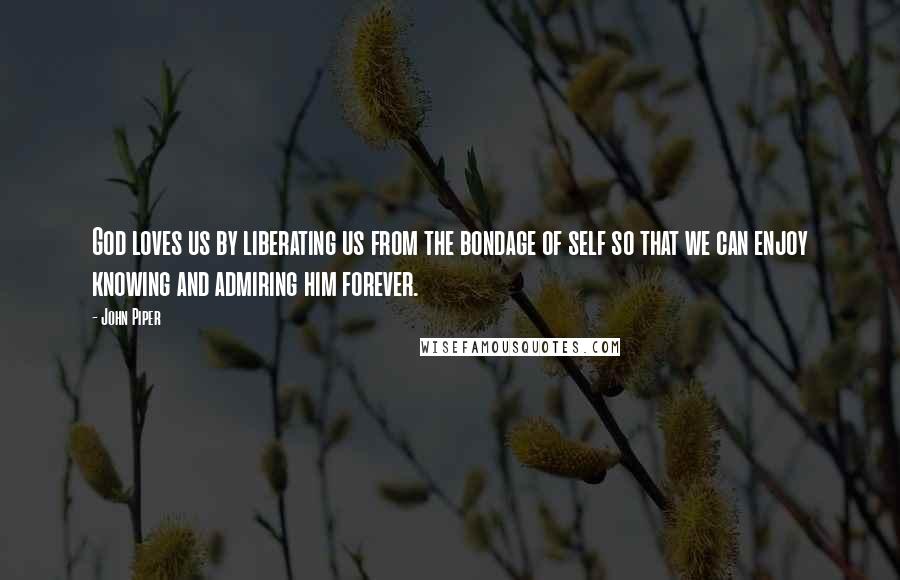 John Piper Quotes: God loves us by liberating us from the bondage of self so that we can enjoy knowing and admiring him forever.