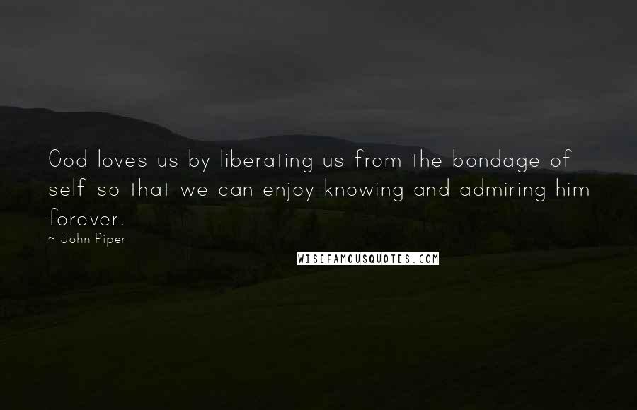 John Piper Quotes: God loves us by liberating us from the bondage of self so that we can enjoy knowing and admiring him forever.