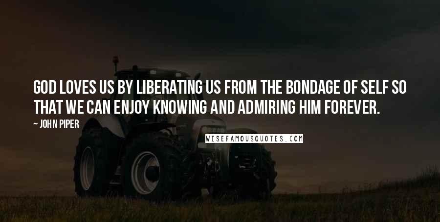 John Piper Quotes: God loves us by liberating us from the bondage of self so that we can enjoy knowing and admiring him forever.