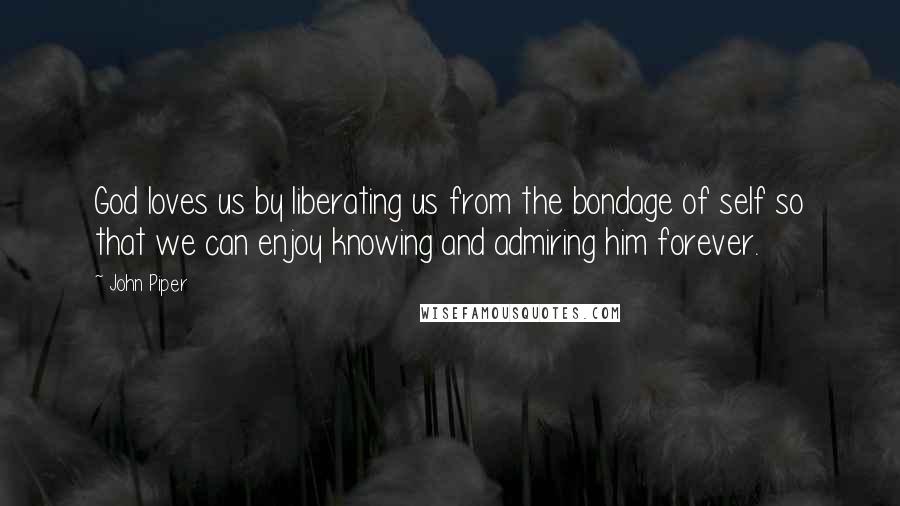 John Piper Quotes: God loves us by liberating us from the bondage of self so that we can enjoy knowing and admiring him forever.