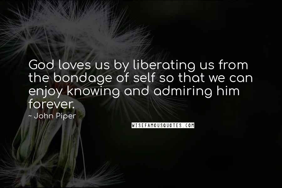 John Piper Quotes: God loves us by liberating us from the bondage of self so that we can enjoy knowing and admiring him forever.