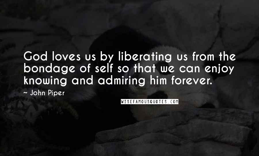John Piper Quotes: God loves us by liberating us from the bondage of self so that we can enjoy knowing and admiring him forever.