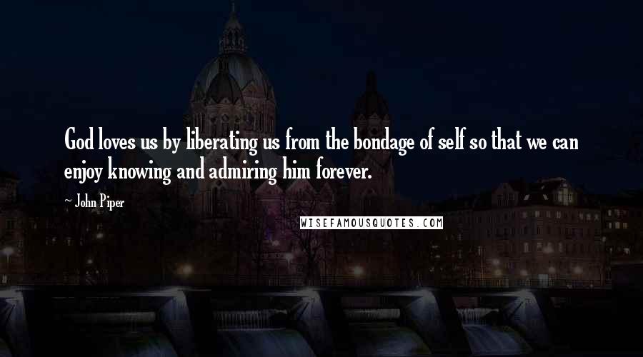 John Piper Quotes: God loves us by liberating us from the bondage of self so that we can enjoy knowing and admiring him forever.