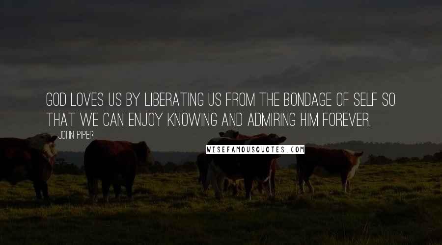 John Piper Quotes: God loves us by liberating us from the bondage of self so that we can enjoy knowing and admiring him forever.