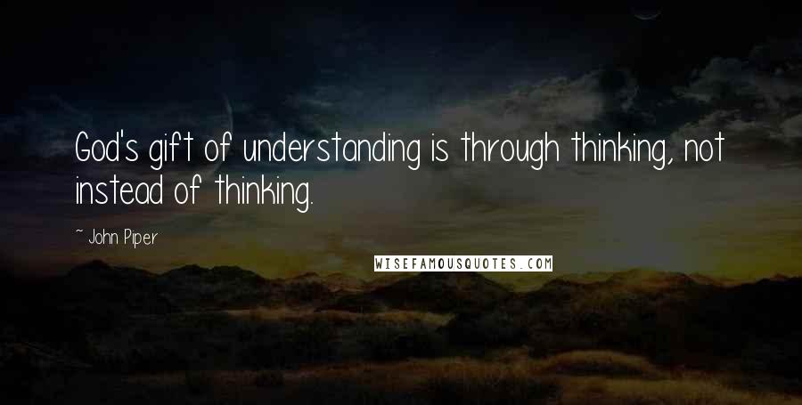 John Piper Quotes: God's gift of understanding is through thinking, not instead of thinking.