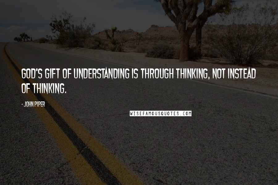 John Piper Quotes: God's gift of understanding is through thinking, not instead of thinking.
