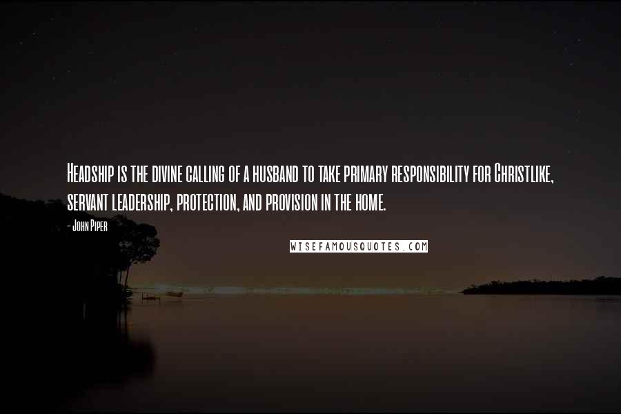 John Piper Quotes: Headship is the divine calling of a husband to take primary responsibility for Christlike, servant leadership, protection, and provision in the home.