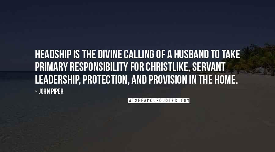 John Piper Quotes: Headship is the divine calling of a husband to take primary responsibility for Christlike, servant leadership, protection, and provision in the home.