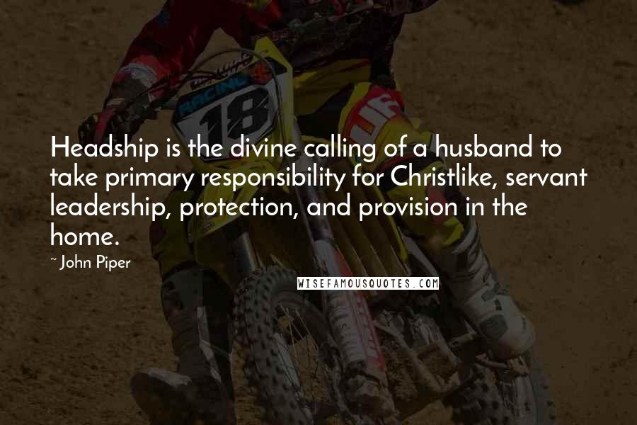 John Piper Quotes: Headship is the divine calling of a husband to take primary responsibility for Christlike, servant leadership, protection, and provision in the home.