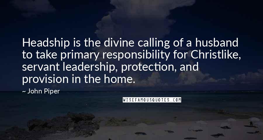 John Piper Quotes: Headship is the divine calling of a husband to take primary responsibility for Christlike, servant leadership, protection, and provision in the home.