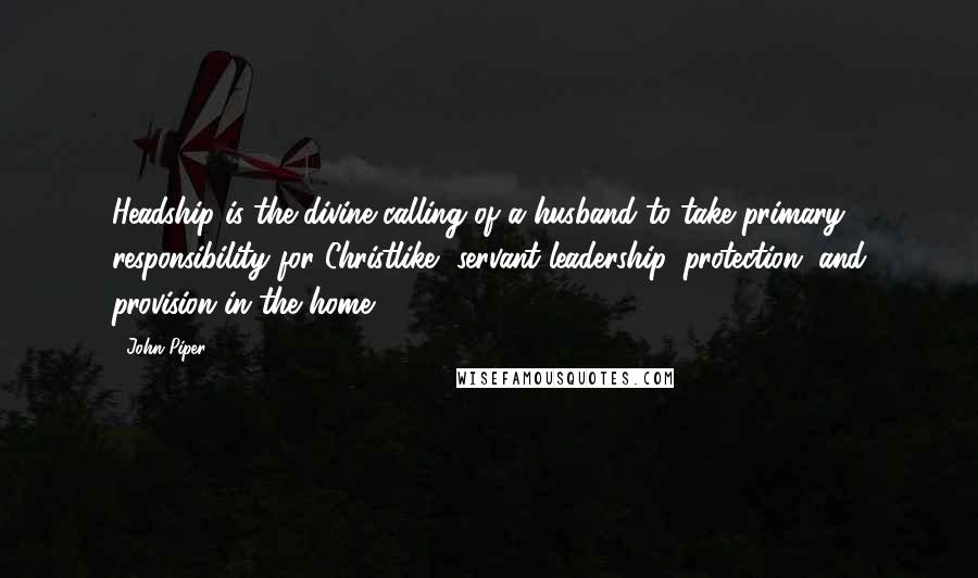 John Piper Quotes: Headship is the divine calling of a husband to take primary responsibility for Christlike, servant leadership, protection, and provision in the home.