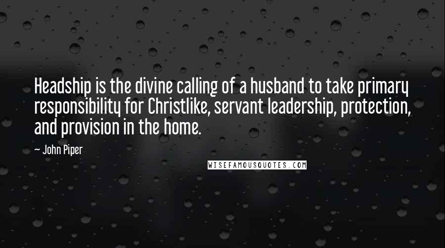 John Piper Quotes: Headship is the divine calling of a husband to take primary responsibility for Christlike, servant leadership, protection, and provision in the home.