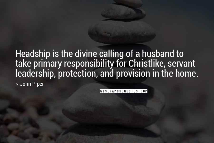John Piper Quotes: Headship is the divine calling of a husband to take primary responsibility for Christlike, servant leadership, protection, and provision in the home.