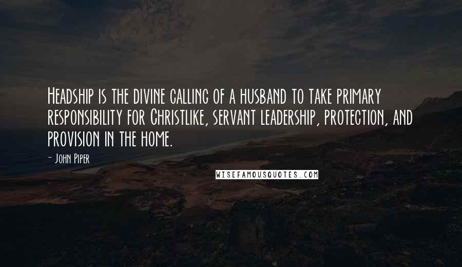 John Piper Quotes: Headship is the divine calling of a husband to take primary responsibility for Christlike, servant leadership, protection, and provision in the home.