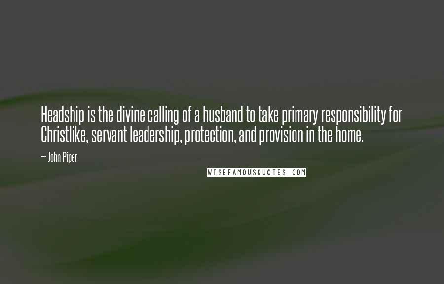 John Piper Quotes: Headship is the divine calling of a husband to take primary responsibility for Christlike, servant leadership, protection, and provision in the home.