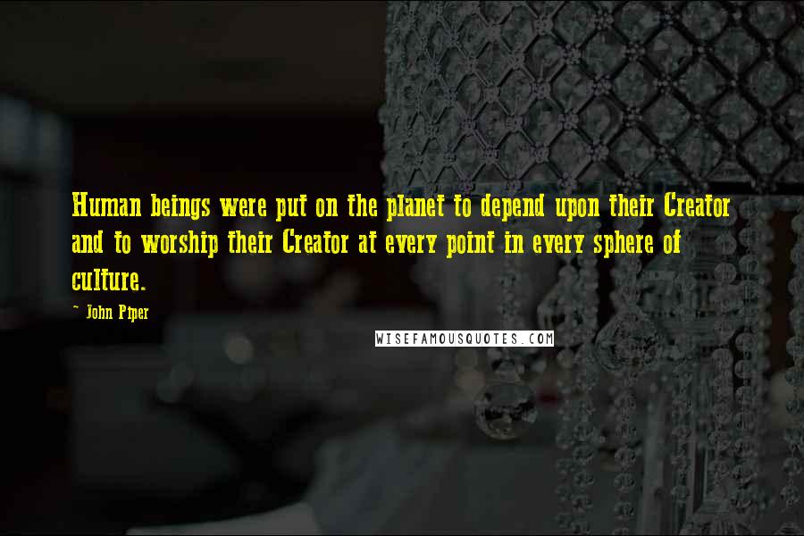 John Piper Quotes: Human beings were put on the planet to depend upon their Creator and to worship their Creator at every point in every sphere of culture.