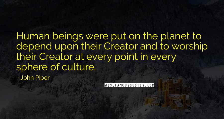 John Piper Quotes: Human beings were put on the planet to depend upon their Creator and to worship their Creator at every point in every sphere of culture.