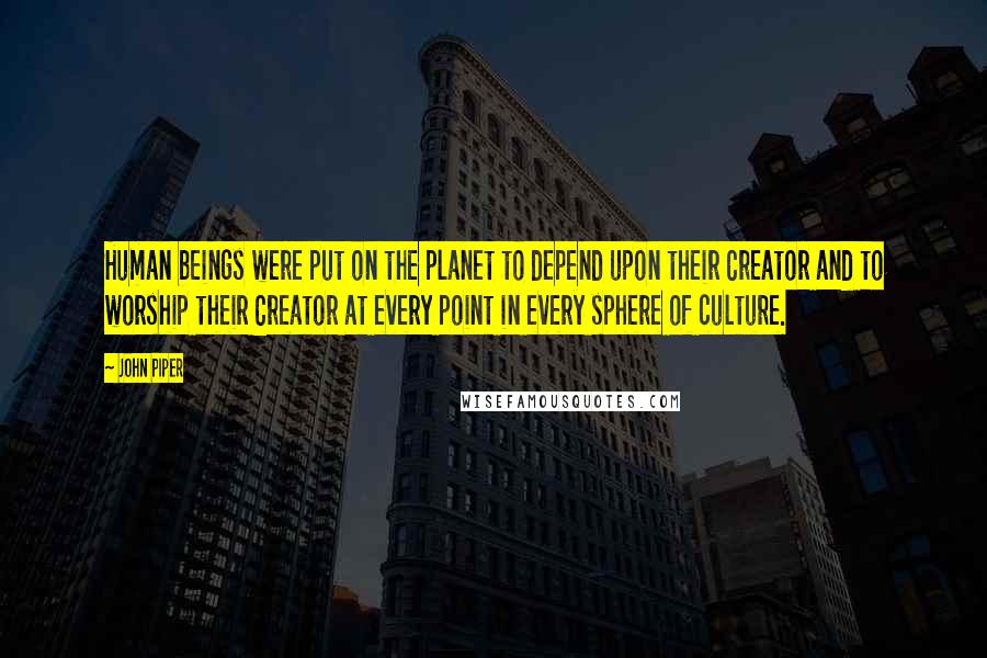 John Piper Quotes: Human beings were put on the planet to depend upon their Creator and to worship their Creator at every point in every sphere of culture.