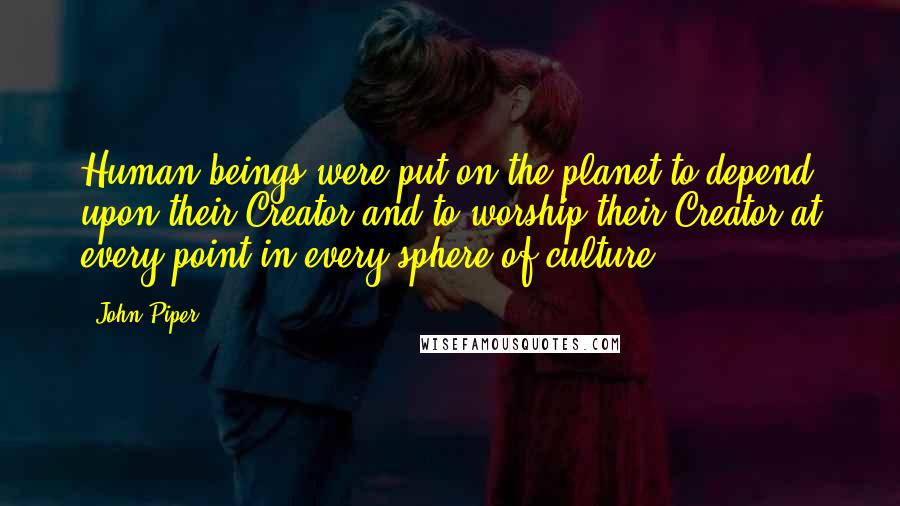 John Piper Quotes: Human beings were put on the planet to depend upon their Creator and to worship their Creator at every point in every sphere of culture.