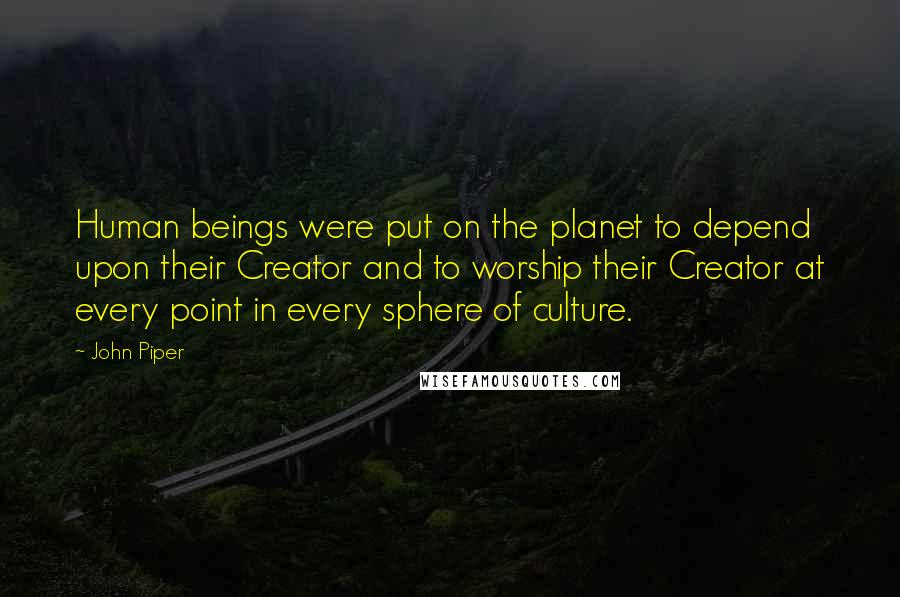 John Piper Quotes: Human beings were put on the planet to depend upon their Creator and to worship their Creator at every point in every sphere of culture.