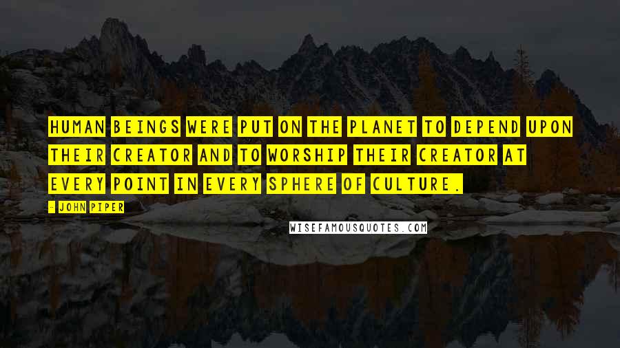 John Piper Quotes: Human beings were put on the planet to depend upon their Creator and to worship their Creator at every point in every sphere of culture.