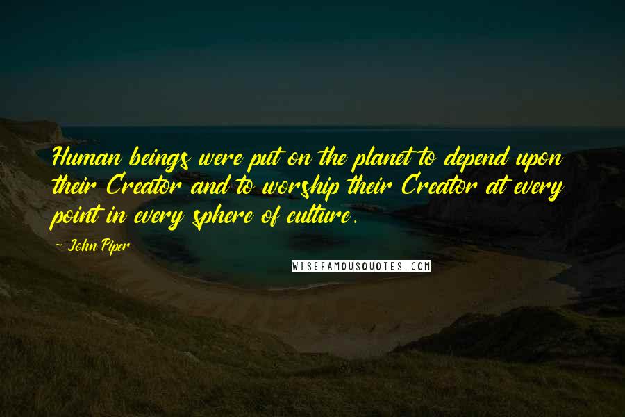 John Piper Quotes: Human beings were put on the planet to depend upon their Creator and to worship their Creator at every point in every sphere of culture.