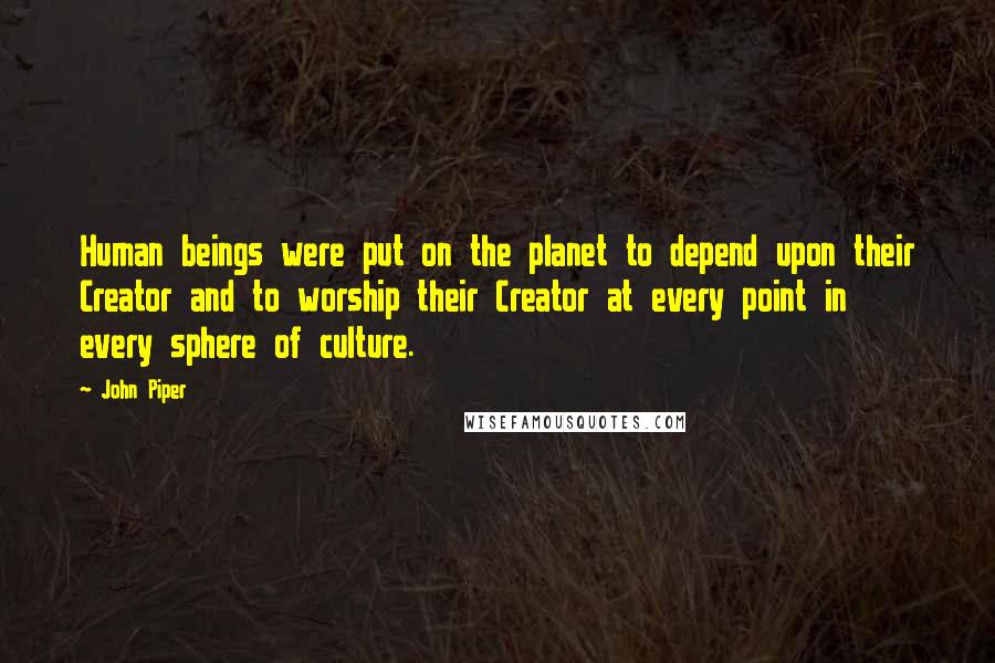 John Piper Quotes: Human beings were put on the planet to depend upon their Creator and to worship their Creator at every point in every sphere of culture.