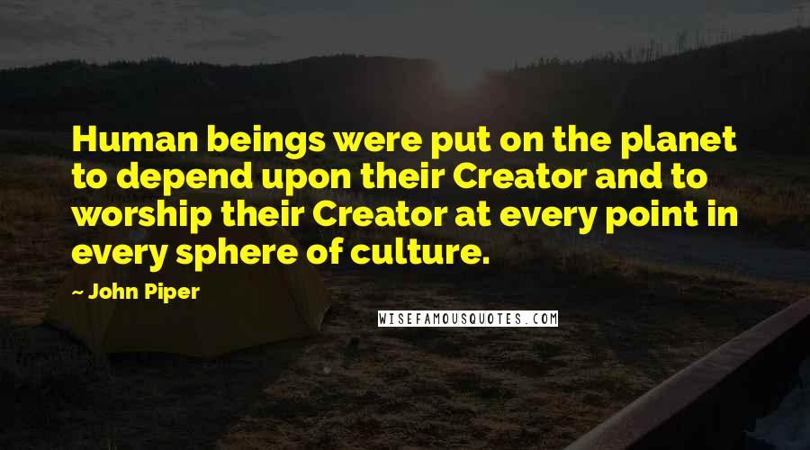 John Piper Quotes: Human beings were put on the planet to depend upon their Creator and to worship their Creator at every point in every sphere of culture.