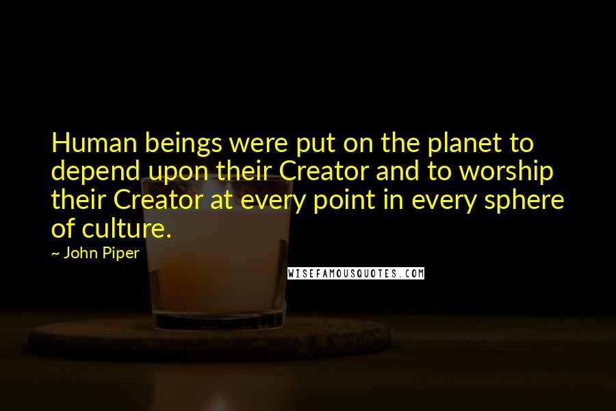 John Piper Quotes: Human beings were put on the planet to depend upon their Creator and to worship their Creator at every point in every sphere of culture.