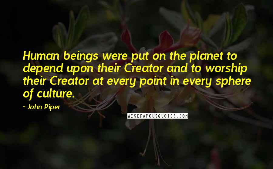 John Piper Quotes: Human beings were put on the planet to depend upon their Creator and to worship their Creator at every point in every sphere of culture.