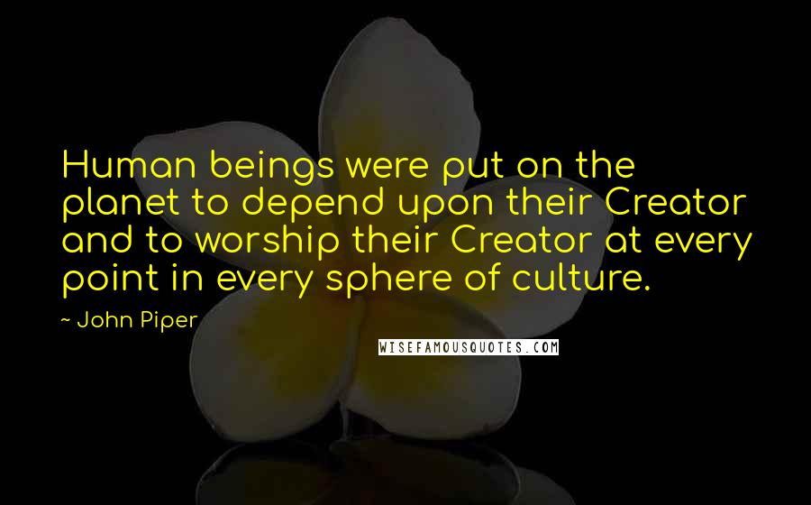 John Piper Quotes: Human beings were put on the planet to depend upon their Creator and to worship their Creator at every point in every sphere of culture.