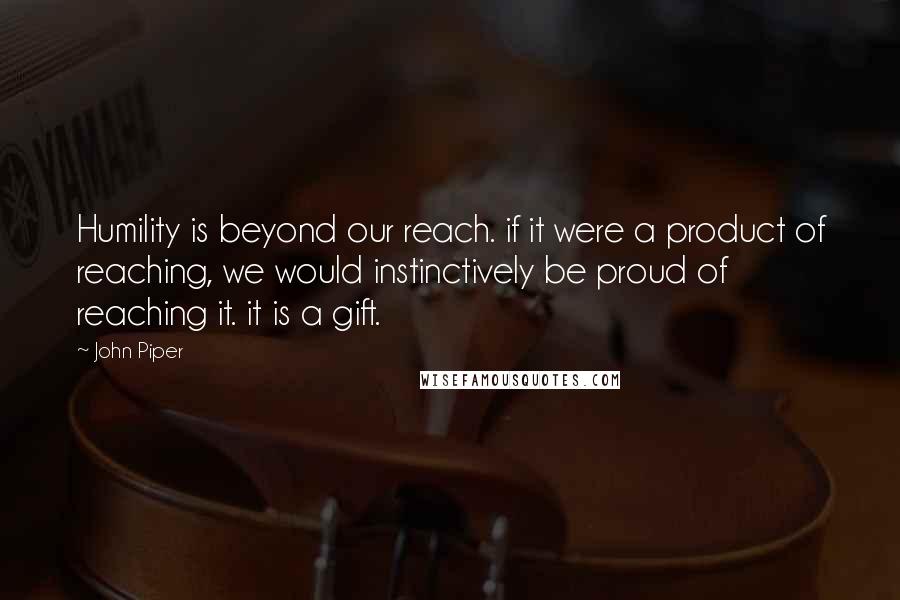 John Piper Quotes: Humility is beyond our reach. if it were a product of reaching, we would instinctively be proud of reaching it. it is a gift.