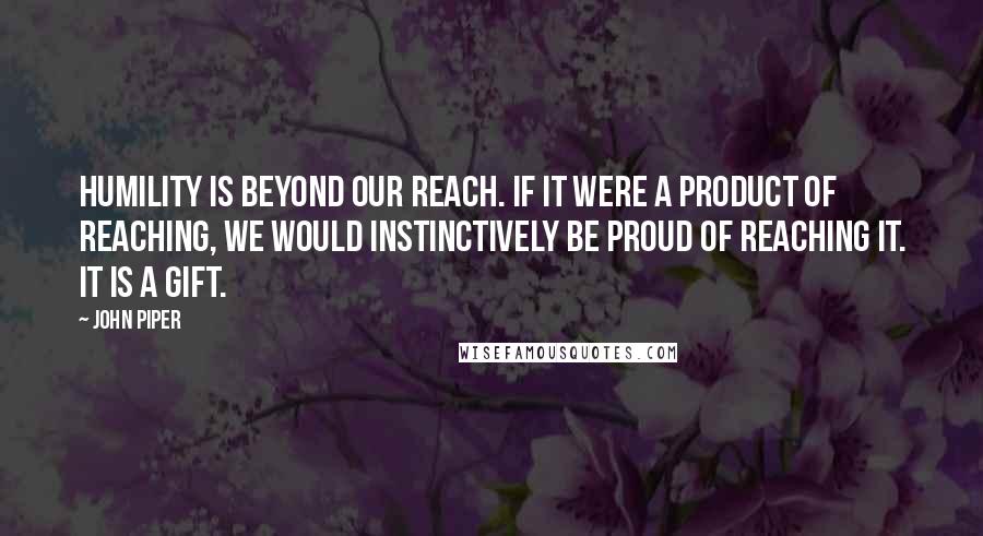 John Piper Quotes: Humility is beyond our reach. if it were a product of reaching, we would instinctively be proud of reaching it. it is a gift.