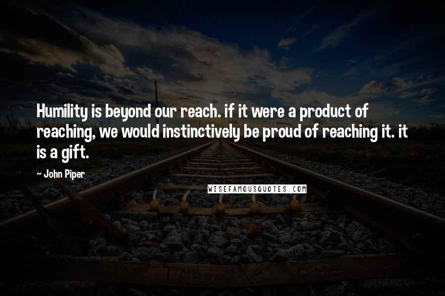 John Piper Quotes: Humility is beyond our reach. if it were a product of reaching, we would instinctively be proud of reaching it. it is a gift.