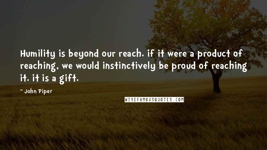 John Piper Quotes: Humility is beyond our reach. if it were a product of reaching, we would instinctively be proud of reaching it. it is a gift.