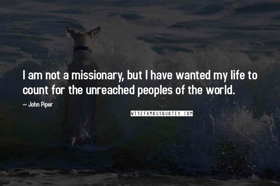 John Piper Quotes: I am not a missionary, but I have wanted my life to count for the unreached peoples of the world.