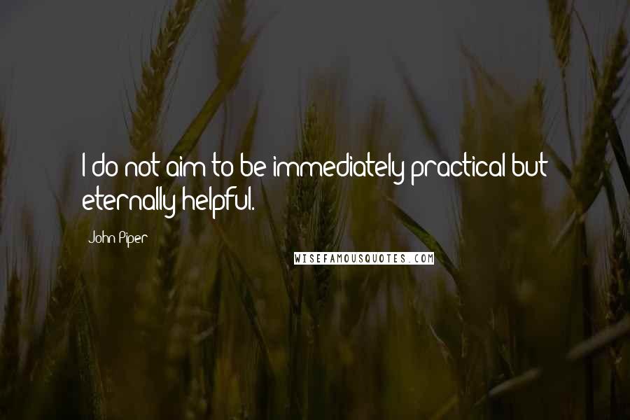 John Piper Quotes: I do not aim to be immediately practical but eternally helpful.