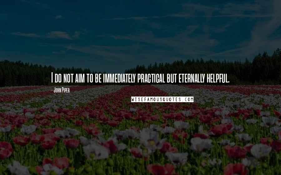 John Piper Quotes: I do not aim to be immediately practical but eternally helpful.